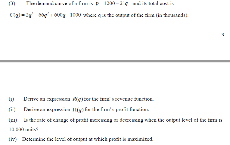 (3)
The demand curve of a firm is p= 1200 – 21g and its total cost is
C(q) = 2g - 66q +600q +1000 where q is the output of the firm (in thousands).
3
(i)
Derive an expression R(q) for the firm's revenue function.
(ii)
Derive an expression II(g) for the firm' s profit function.
(iii) Is the rate of change of profit inereasing or decreasing when the output level of the firm is
10,000 units?
(iv) Determine the level of output at which profit is maximized.
