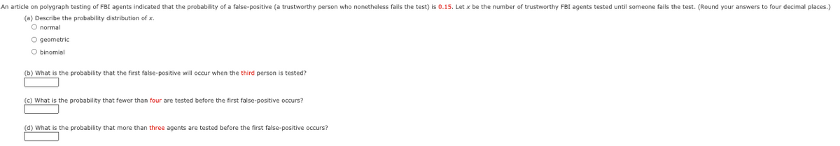 An article on polygraph testing of FBI agents indicated that the probability of a false-positive (a trustworthy person who nonetheless fails the test) is 0.15. Let x be the number of trustworthy FBI agents tested until someone fails the test. (Round your answers to four decimal places.)
(a) Describe the probability distribution of x.
O normal
O geometric
O binomial
(b) What is the probability that the first false-positive will occur when the third person is tested?
(c) What is the probability that fewer than four are tested before the first false-positive occurs?
(d) What is the probability that more than three agents are tested before the first false-positive occurs?
