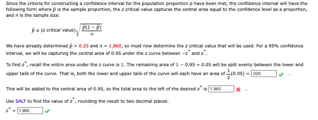 Since the criteria for constructing a confidence interval for the population proportion p have been met, the confidence interval will have the
following form where p is the sample proportion, the z critical value captures the central area equal to the confidence level as a proportion,
and n is the sample size.
p(1 - p)
p + (z critical value)
We have already determined p = 0.25 and n = 1,860, so must now determine the z critical value that will be used. For a 95% confidence
interval, we will be capturing the central area of 0.95 under the z curve between -z' and z'.
To find z', recall the entire area under the z curve is 1. The remaining area of 1 - 0.95 = 0.05 will be split evenly between the lower and
upper tails of the curve. That is, both the lower and upper tails of the curve will each have an area of (0.05) = 025
This will be added to the central area of 0.95, so the total area to the left of the desired z* is 1.960
Use SALT to find the value of z', rounding the result to two decimal places.
z* = 1.960
