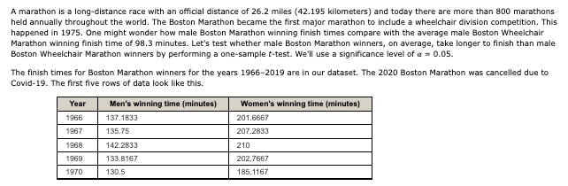 A marathon is a long-distance race with an official distance of 26.2 miles (42.195 kilometers) and today there are more than 800 marathons
held annually throughout the world. The Boston Marathon became the first major marathon to include a wheelchair division competition. This
happened in 1975. One might wonder how male Boston Marathon winning finish times compare with the average male Boston Wheelchair
Marathon winning finish time of 98.3 minutes. Let's test whether male Boston Marathon winners, on average, take longer to finish than male
Boston Wheelchair Marathon winners by performing a one-sample t-test. We'll use a significance level of a = 0.05.
The finish times for Boston Marathon winners for the years 1966-2019 are in our dataset. The 2020 Boston Marathon was cancelled due to
Covid-19. The first five rows of data look like this.
Year
Men's winning time (minutes)
Women's winning time (minutes)
1966
137.1833
201.6667
1967
135.75
207.2833
1968
142.2833
210
1969
133.8167
202.7667
1970
130.5
185.1167
