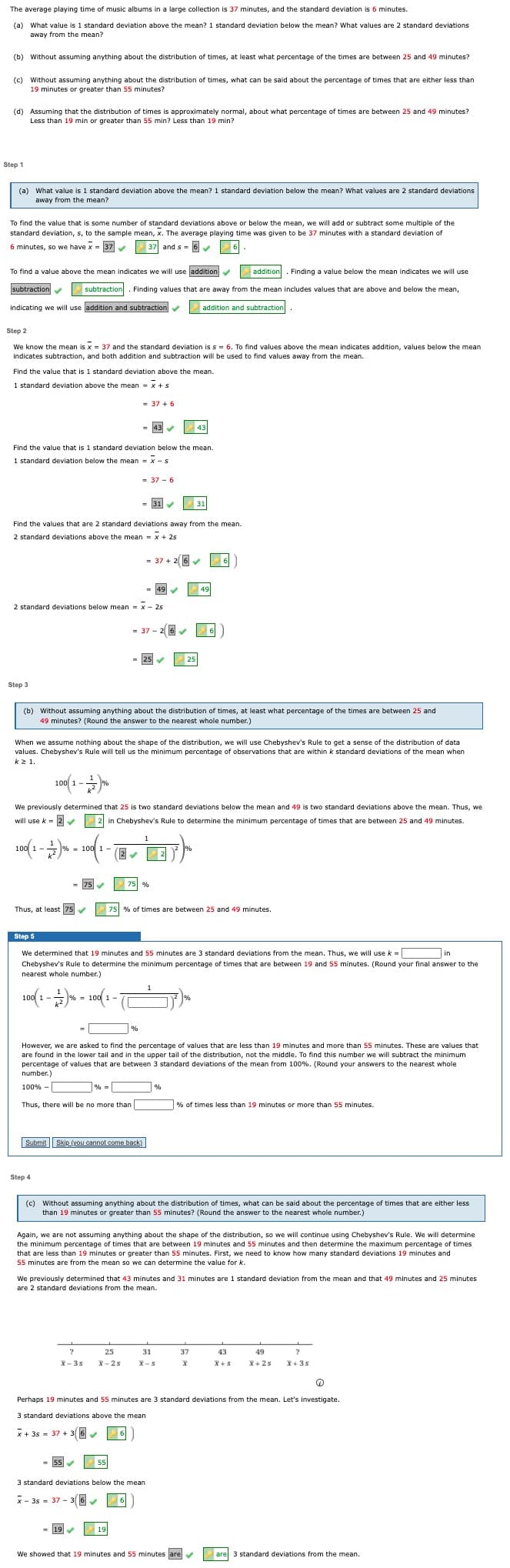 The average playing time of music albums in a large collection is 37 minutes, and the standard deviation is 6 minutes.
(a) What value is 1 standard deviation above the mean? 1 standard deviation below the mean? What values are 2 standard deviations
away from the mean?
(b) Without assuming anything about the distribution of times, at least what percentage of the times are between 25 and 49 minutes?
(c) Without assuming anything about the distribution of times, what can be said about the percentage of times that are either less than
19 minutes or greater than 55 minutes?
(d) Assuming that the distribution of times is approximately normal, about what percentage of times are between 25 and 49 minutes?
Less than 19 min or greater than 55 min? Less than 19 min?
Step 1
(a) What value is 1 standard deviation above the mean? 1 standard deviation below the mean? What values are 2 standard deviations
away from the mean?
To find the value that is some number of standard deviations above or below the mean, we will add or subtract some multiple of the
standard deviation, s, to the sample mean, x. The average playing time was given to be 37 minutes with a standard deviation of
6 minutes, so we have x = 37
37 and s = 6
To find a value above the mean indicates we will use laddition
addition. Finding a value below the mean indicates we will use
subtraction
subtraction. Finding values that are away from the mean includes values that are above and below the mean,
indicating we will use addition and subtraction
addition and subtraction
Step 2
We know the mean is x = 37 and the standard deviation is s = 6. To find values above the mean indicates addition, values below the mean
indicates subtraction, and both addition and subtraction will be used to find values away from the mean.
Find the value that is 1 standard deviation above the mean.
1 standard deviation above the mean = x + s
-+5
= 37 + 6
= 43
43
Find the value that is 1 standard deviation below the mean.
1 standard deviation below the mean = x - s
= 37 - 6
= 31
31
Find the values that are 2 standard deviations away from the mean.
2 standard deviations above the mean = x + 25
=
= 37 + 2 6
6
49
49
2 standard deviations below mean = x - 25
= 37 - 2 6
= 125
25
Step 3
(b) Without assuming anything about the distribution of times, at least what percentage of the times are between 25 and
49 minutes? (Round the answer to the nearest whole number.)
When we assume nothing about the shape of the distribution, we will use Chebyshev's Rule to get a sense of the distribution of data
values. Chebyshev's Rule will tell us the minimum percentage of observations that are within k standard deviations of the mean when
kz 1.
100
%
1 -
We previously determined that 25 is two standard deviations below the mean and 49 is two standard deviations above the mean. Thus, we
will use k- 2
2 in Chebyshev's Rule to determine the minimum percentage of times that are between 25 and 49 minutes.
1
100 1-
% = 100 1-
2
= 75
75 %
Thus, at least 75
75 % of times are between 25 and 49 minutes.
Step 5
We determined that 19 minutes and 55 minutes are 3 standard deviations from the mean. Thus, we will usek =
in
Chebyshev's Rule to determine the minimum percentage of times that are between 19 and 55 minutes. (Round your final answer to the
nearest whole number.)
100 1-
% = 10O 1-
%
However, we are asked to find the percentage of values that are less than 19 minutes and more than 55 minutes. These are values that
are found in the lower tail and in the upper tail of the distribution, not the middle. To find this number we will subtract the minimum
percentage of values that are between 3 standard deviations of the mean from 100%. (Round your answers to the nearest whole
number.)
100% -
%
=
Thus, there will be no more than
% of times less than 19 minutes or more than 55 minutes.
Submit Skip (you cannot come back)
Step 4
(c) Without assuming anything about the distribution of times, what can be said about the percentage of times that are either less
than 19 minutes or greater than 55 minutes? (Round the answer to the nearest whole number.)
Again, we are not assuming anything about the shape of the distribution, so we will continue using Chebyshev's Rule. We will determine
the minimum percentage of times that are between 19 minutes and 55 minutes and then determine the maximum percentage of times
that are less than 19 minutes or greater than 55 minutes. First, we need to know how many standard deviations 19 minutes and
55 minutes are from the mean so we can determine the value for k.
We previously determined that 43 minutes and 31 minutes are 1 standard deviation from the mean and that 49 minutes and 25 minutes
are 2 standard deviations from the mean.
25
31
37
43
49
X- 3s
X- 2s
X-5
X+5
X+ 2s
X+ 3s
Perhaps 19 minutes and 55 minutes are 3 standard deviations from the mean. Let's investigate.
3 standard deviations above the mean
x + 3s = 37 + 3(6
6
55
55
3 standard deviations below the mean
x - 3s = 37 - 3(6
= 19
19
We showed that 19 minutes and 55 minutes are
are 3 standard deviations from the mean.
