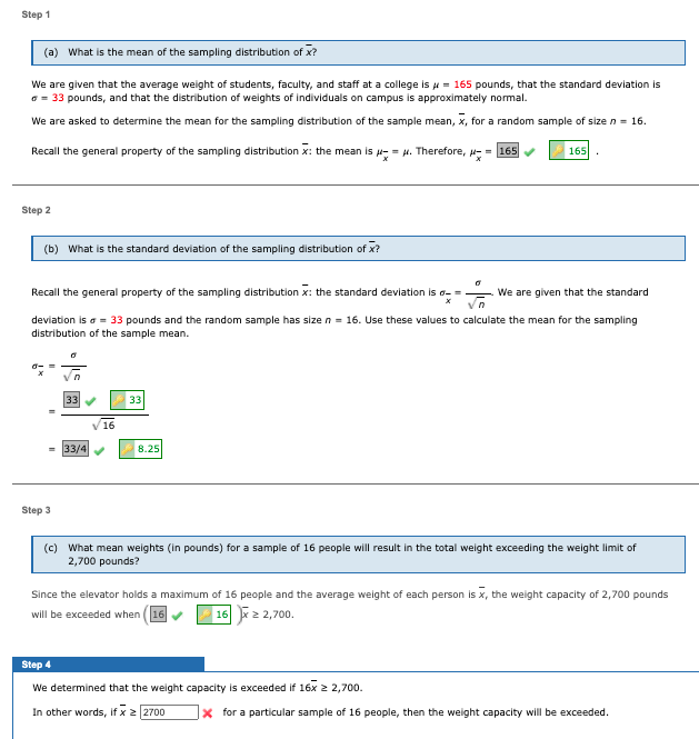 Step 1
(a) What is the mean of the sampling distribution of x?
We are given that the average weight of students, faculty, and staff at a college is u = 165 pounds, that the standard deviation is
a = 33 pounds, and that the distribution of weights of individuals on campus is approximately normal.
We are asked to determine the mean for the sampling distribution of the sample mean, x, for a random sample of size n = 16.
Recall the general property of the sampling distribution x: the mean is - = H. Therefore, - - 165
165
Step 2
(b) What is the standard deviation of the sampling distribution of x?
Recall the general property of the sampling distribution x: the standard deviation is a- =
We are given that the standard
deviation is a = 33 pounds and the random sample has size n = 16. Use these values to calculate the mean for the sampling
distribution of the sample mean.
33
33
16
33/4
8.25
Step 3
(c) What mean weights (in pounds) for a sample of 16 people will result in the total weight exceeding the weight limit of
2,700 pounds?
Since the elevator holds a maximum of 16 people and the average weight of each person is x, the weight capacity of 2,700 pounds
will be exceeded when (16
16 x2 2,700.
iz2,700.
Step 4
We determined that the weight capacity is exceeded if 16x 2 2,700.
In other words, if x 2 2700
x for a particular sample of 16 people, then the weight capacity will be exceeded.
