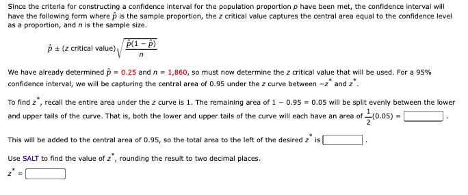 Since the criteria for constructing a confidence interval for the population proportion p have been met, the confidence interval will
have the following form where p is the sample proportion, the z critical value captures the central area equal to the confidence level
as a proportion, and n is the sample size.
p(1 - p)
p + (z critical value)
We have already determined p = 0.25 and n = 1,860, so must now determine the z critical value that will be used. For a 95%
confidence interval, we will be capturing the central area of 0.95 under the z curve between -z* and z*.
To find z*, recall the entire area under the z curve is 1. The remaining area of 1 - 0.95 = 0.05 will be split evenly between the lower
and upper tails of the curve. That is, both the lower and upper tails of the curve will each have an area of (0.05):
This will be added to the central area of 0.95, so the total area to the left of the desired z is
Use SALT to find the value of z, rounding the result to two decimal places.
