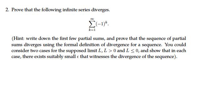 2. Prove that the following infinite series diverges.
Σ(-1)*.
k=1
(Hint: write down the first few partial sums, and prove that the sequence of partial
sums diverges using the formal definition of divergence for a sequence. You could
consider two cases for the supposed limit L, L > 0 and L ≤ 0, and show that in each
case, there exists suitably small & that witnesses the divergence of the sequence).
€