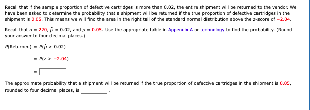 Recall that if the sample proportion of defective cartridges is more than 0.02, the entire shipment will be returned to the vendor. We
have been asked to determine the probability that a shipment will be returned if the true proportion of defective cartridges in the
shipment is 0.05. This means we will find the area in the right tail of the standard normal distribution above the z-score of -2.04.
Recall that n = 220, p = 0.02, and p = 0.05. Use the appropriate table in Appendix A or technology to find the probability. (Round
your answer to four decimal places.)
P(Returned) =
P(p > 0.02)
= P(z > -2.04)
The approximate probability that a shipment will be returned if the true proportion of defective cartridges in the shipment is 0.05,
rounded to four decimal places, is
