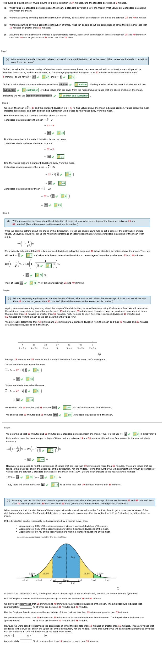 The average playing time of music albums in a large collection is 37 minutes, and the standard deviation is 6 minutes.
(a) What value is 1 standard deviation above the mean? 1 standard deviation below the mean? What values are 2 standard deviations
away from the mean?
(b) Without assuming anything about the distribution of times, at least what percentage of the times are between 25 and 49 minutes?
(c) Without assuming anything about the distribution of times, what can be said about the percentage of times that are either less than
19 minutes or greater than 55 minutes?
(d) Assuming that the distribution of times
Less than 19 min or greater than 55 min? Less than 19 min?
approximately normal, about what percentage of times are between 25 and 49 minutes?
Step 1
(a) What value is 1 standard deviation above the mean? 1 standard deviation below the mean? What values are 2 standard deviations
away from the mean?
To find the value that is some number of standard deviations above or below the mean, we will add or subtract some multiple of the
standard deviation, s, to the sample mean, x. The average playing time was given to be 37 minutes with a standard deviation of
6 minutes, so we have x
37
37 and s = 6
To find a value above the mean indicates we will use laddition
addition. Finding a value below the mean indicates we will use
subtraction
subtraction. Finding values that are away from the mean includes values that are above and below the mean,
indicating we will use addition and subtraction
addition and subtraction
Step 2
We know the mean is x = 37 and the standard deviation is s = 6. To find values above the mean indicates addition, values below the mean
indicates
ction, and both addition and subtraction will be used
find values away from
mean.
Find the value that is 1 standard deviation above the mean.
1 standard deviation above the mean = x + s
= 43
43
Find the value that is 1 standard deviation below the mean.
1 standard deviation below the mean = x - s
= 37 - 6
= 31
31
Find the values that are 2 standard deviations away from the mean.
2 standard deviations above the mean = x + 25
= 37 + 26
6
49
2 standard deviations below mean = x - 25
25 v
25
Step 3
(b) Without assuming anything about the distribution of times, at least what percentage of the times are between 25 and
49 minutes? (Round the answer to the nearest whole number.)
When we assume nothing about the shape of the distribution, we will use Chebyshev's Rule to get a sense of the distribution of data
values. Chebyshev's Rule will tell us the minimum percentage
observations that are within k standard deviations of the mean when
kz 1.
We previously determined that 25 is two standard deviations below the mean and 49 is two standard deviations above the mean. Thus, we
will use k = 2
2 in Chebyshev's Rule to determine the minimum percentage of times that are between 25 and 49 minutes.
1
10 -*
2
= 75
75 %
Thus, at least75
75 % of times are between 25 and 49 minutes.
Step 4
(c) Without assuming anything about the distribution of times, what can be said about the percentage
than 19 minutes or greater than 55 minutes? (Round the answer to the nearest whole number.)
times that are either less
Again, we are not assuming anything about the shape of the distribution, so we will continue using Chebyshev's Rule. We will determine
the minimum percentage of times that are between 19 minutes and 55 minutes and then determine the maximum percentage of times
that are less than 19 minutes or greater than 55 minutes. First, we need to know how many standard deviations 19 minutes and
55 minutes are from the mean so we can determine the value for k
We previously determined that 43 minutes and 31 minutes are 1 standard deviation from the mean and that 49 minutes and 25 minutes
are 2 standard deviations from the mean.
25
31
37
43
49
?
X- 3s
X- 2s
X-5
X+5
X+ 2s
X+3s
Perhaps
9 minutes and 55 minutes are 3 standard deviations from the mean. Let's investigate.
3 standard deviations above the mean
x + 3s = 37 + 36
55
55
3 standard deviations below the mean
x - 3s = 37 -
= 19
19
We showed that 19 minutes and 55 minutes are
are
3 standard deviations from the mean.
We showed that 19 minutes and 55 minutes are
are 3 standard deviations from the mean.
Step 5
We determined that 19 minutes and 55 minutes are 3 standard deviations from the mean. Thus, we will use k = 3 3 in Chebyshev's
Rule to determine the minimum percentage
times that are between 19 and 55 minutes. (Round your final answer to the nearest whole
number.)
100(1 -% - 100 1 -
(3
89
However, we are asked to find the percentage of values that are less than 19 minutes and more than 55 minutes. These are values that are
found in the lower tail and in the upper tail of the distribution, not the middle. To find this number we will subtract the minimum percentage of
values that are between 3 standard deviations of the mean from 100%. (Round your answers to the nearest whole number.)
100% - 89
89 % = 11
Thus, there will be no more than 11
11 % of times less than 19 minutes or more than 55 minutes.
(d) Assuming that the distribution of times is approximately normal, about what percentage of times are between 25 and 49 minutes? Less
than 19 min or greater than 55 min? Less than 19 min? (Round the answers to two decimal places, if needed.)
When we assume that the distribution of times is approximately normal, we will use the Empirical Rule to get a more precise sense of the
distribution of data values. The Empirical Rule gives us approximate percentages that are within k = 1, 2, or 3 standard deviations from the
If the distribution can be reasonably well approximated by a normal curve, then:
• Approximately 68% of the observations are within 1 standard deviation of the mean.
• Approximately 95% of the observations are within 2 standard deviations of the mean.
• Approximately 99.7% of the observations are within 3 standard deviations of the mean.
approximate percentages implied by the Empirical Rule
34%
34%
2.35%
13.5%
13.5%
2.35%
-3 sd
-2 sd
-1 sd
Mean
1 sd
1sd
1 sd
2 sd
3 sd
In contrast to Chebyshev's Rule, dividing the "within" percentages in half is permissible, because the normal curve is symmetric.
Use the Empirical Rule to determine the percentage of times are between 25 and 49 minutes.
We previously determined
approximately
minutes and 4
minutes
stan
eviations of the mean. The Empirical Rule indicates
% of times are between 25 minutes and 49 minutes.
Use the Empirical Rule to determine the percentage of times that are less than 19 minutes or greater than 55 minutes.
We previously determined that 19 minutes and 55 minutes are 3 standard deviations from the mean. The Empirical rule indicates that
approximately
% of times are between 19 minutes and 55 minutes.
However, we were asked to determine the percentage of times that are less than 19 minutes or greater than
are found in the lower tail and in the upper tail of the distribution, not the middle. To find this number we will subtract the percentage of values
minutes. These are values that
that are between 3 standard deviations of the mean from 100%.
100% -
% =
Approximately
% of times are less than 19 minutes
more than 55 minutes.
