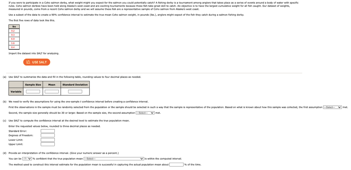 If you were to participate in a Coho salmon derby, what weight might you expect for the salmon you could potentially catch? A fishing derby is a tournament among anglers that takes place as a series of events around a body of water with specific
rules. Coho salmon derbies have been held along Alaska's west coast and are exciting tournaments because these fish take great skill to catch. An objective is to have the largest cumulative weight for all fish caught. Our dataset of weights,
measured in pounds, come from a recent Coho salmon derby and we will assume these fish are a representative sample of Coho salmon from Alaska's west coast.
Use a subset of the data to create a 90% confidence interval to estimate the true mean Coho salmon weight,
pounds (Ibs.), anglers might expect of the fish they catch during a salmon fishing derby.
The first five rows of data look like this.
Ibs
9.2
9.3
Import the dataset into SALT for analyzing.
A USE SALT
(a) Use SALT to summarize the data and fill in the following table, rounding values to four decimal places as needed.
Sample Size
Mean
Standard Deviation
Variable
(b) We need to verify the assumptions for using the one-sample t confidence interval before creating a confidence interval.
First the observations in the sample must be randomly selected from the population or the sample should be selected in such a way that the sample is representative of the population. Based on what is known about how this sample was collected, the first assumption -Select--
Second, the sample size generally should be 30 or larger. Based on the sample size, the second assumption -Select-
v met.
(c) Use SALT to compute the confidence interval at the desired level to estimate the true population mean.
Enter the requested values below, rounded to three decimal places as needed.
Standard Error:
Degrees of Freedom:
Lower Limit:
Upper Limit:
(d) Provide an interpretation of the confidence interval. (Give your numeric answer as a percent.)
You can be --?-v % confident that the true population mean -Select-
Vis within the computed interval.
The method used to construct this interval estimate for the population mean is successful in capturing the actual population mean about
% of the time.
