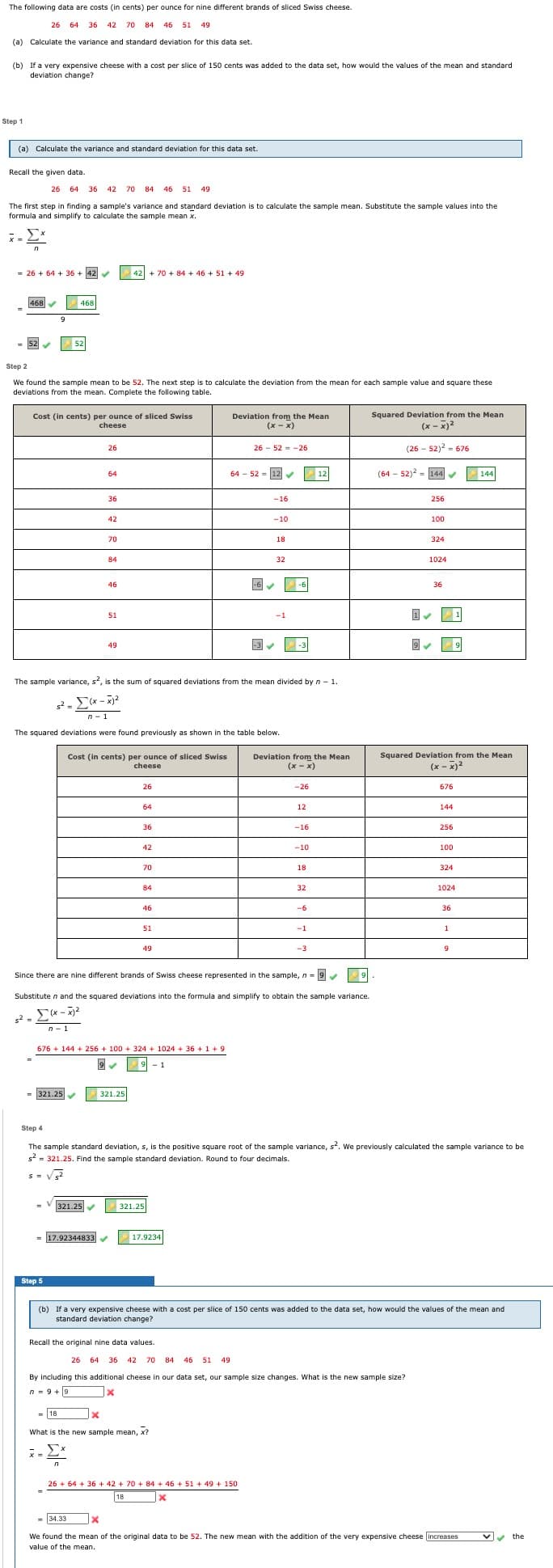 The following data are costs (in cents) per ounce for nine different brands of sliced Swiss cheese.
26 64 36 42 70
84 46 51
49
(a) Calculate the variance and standard deviation for this data set.
(b) If a very expensive cheese with a cost per slice of 150 cents was added to the data set, how would the values of the mean and standard
deviation change?
Step 1
(a) Calculate the variance and standard deviation for this data set.
Recall the given data.
26 64
36 42
70
84
46 51
49
The first step in finding a sample's variance and standard deviation is to calculate the sample mean. Substitute the sample values into the
formula and simplify to calculate the sample mean x.
Σ
X =
= 26 + 64 + 36 + 42
42 + 70 + 84 + 46 + 51 + 49
468 V
468
52
52
Step 2
We found the sample mean to be 52. The next step is to calculate the deviation from the mean for each sample value and square these
deviations from the mean. Complete the following table.
Squared Deviation from the Mean
Cost (in cents) per ounce of sliced Swiss
cheese
Deviation from the Mean
(х - х)
(x - x)2
26
26 - 52 = -26
(26 - 52)2 = 676
64 - 52 - 12
|12
(64 - 52)2 - 144
144
64
%3D
36
-16
256
42
-10
100
70
18
324
84
32
1024
46
-6
-6
36
51
-1
-3
49
The sample variance, s, is the sum of squared deviations from the mean divided by n - 1.
n-1
The squared deviations were found previously as shown in the table below.
Squared Deviation from the Mean
Cost (in cents) per ounce of sliced Swiss
cheese
Deviation from the Mean
(х- х)
(х - х)2
26
-26
676
64
12
144
36
-16
256
42
-10
100
70
18
324
84
32
1024
46
-6
36
51
-1
1
49
-3
9
Since there are nine different brands of Swiss cheese represented in the sample, n = 9
Substitute n and the squared deviations into the formula and simplify to obtain the sample variance.
Σα-
s2 -
n- 1
676 + 144 + 256 + 100 + 324 + 1024 + 36 +1+9
- 1
= 321.25
321.25
Step 4
The sample standard deviation, s, is the positive square root of the sample variance, s?. We previously calculated the sample variance to be
s2 = 321.25. Find the sample standard deviation. Round to four decimals.
321.25
321.25
= 17.92344833
17.9234
Step 5
(b) If a very expensive cheese with a cost per slice of 150 cents was added to the data set, how would the values of the mean and
standard deviation change?
Recall the original nine data values.
26 64 36 42 70 84
46
51
49
By including this additional cheese in our data set, our sample size changes. What is the new sample size?
n = 9 +9
= 18
What is the new sample mean, x?
x =
- 2*
26 + 64 + 36 + 42 + 70 + 84 + 46 + 51 + 49 + 150
18
- 34.33
vv the
We found the mean of the original data to be 52. The new mean with the addition of the very expensive cheese increases
value of the mean.
