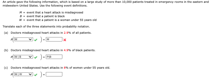 An article gave the following information, which is based on a large study of more than 10,000 patients treated in emergency rooms in the eastern and
midwestern United States. Use the following event definitions.
M = event that a heart attack is misdiagnosed
B = event that a patient is black
W = event that a patient is a woman under 55 years old
Translate each of the three statements into probability notation.
(a) Doctors misdiagnosed heart attacks in 2.9% of all patients.
M
M
(b) Doctors misdiagnosed heart attacks in 4.9% of black patients.
PM|B
-P(B
(c) Doctors misdiagnosed heart attacks in 8% of women under 55 years old.
M|W
