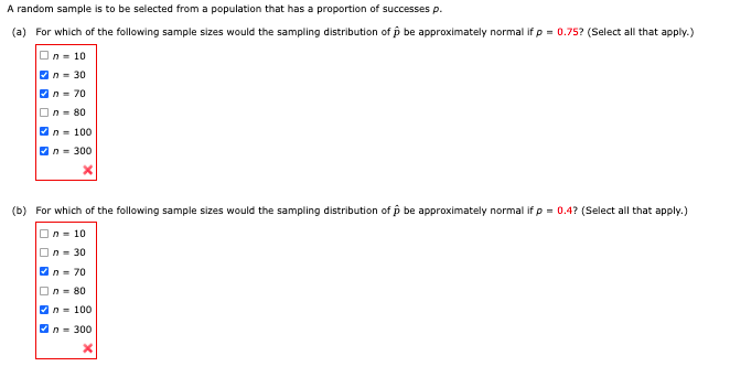 A random sample is to be selected from a population that has a proportion of successes p.
(a) For which of the following sample sizes would the sampling distribution of p be approximately normal if p = 0.75? (Select all that apply.)
On- 10
Vn= 30
On= 70
On- 80
An- 100
On= 300
(b) For which of the following sample sizes would the sampling distribution of p be approximately normal if p = 0.4? (Select all that apply.)
On = 10
On = 30
n= 70
On= 80
Vn = 100
An= 300
