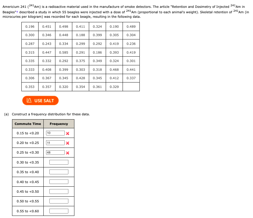 Americium 241 (241Am) is a radioactive material used in the manufacture of smoke detectors. The article "Retention and Dosimetry of Injected 241Am in
Beagles"t described a study in which 55 beagles were injected with a dose of 241Am (proportional to each animal's weight). Skeletal retention of
241 Am (in
microcuries per kilogram) was recorded for each beagle, resulting in the following data.
0.196
0.451
0.498
0.411
0.324
0.190
0.489
0.300
0.346
0.448
0.188
0.399
0.305
0.304
0.287
0.243
0.334
0.299
0.292
0.419
0.236
0.315
0.447
0.585
0.291
0.186
0.393
0.419
0.335
0.332
0.292
0.375
0.349
0.324
0.301
0.33
0.408
0.399
0.303
0.318
0.468
0.441
0.306
0.367
0.345
0.428
0.345
0.412
0.337
0.353
0.357
0.320
0.354
0.361
0.329
A USE SALT
(a) Construct a frequency distribution for these data.
Commute Time
Frequency
0.15 to <0.20
10
0.20 to <0.25
11
0.25 to <0.30
48
0.30 to <0.35
0.35 to <0.40
0.40 to <0.45
0.45 to <0.50
0.50 to <0.55
0.55 to <0.60
