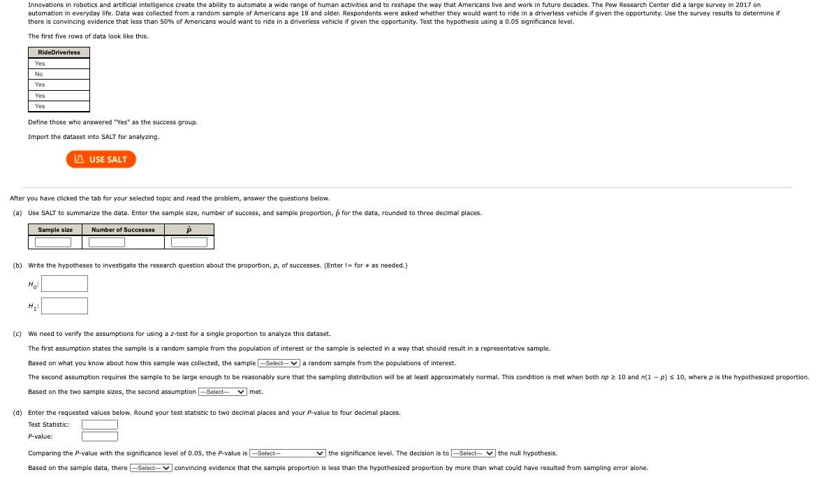 Innovations in robotics and artificial intelligence create the ability to automate a wide range of human activities and to reshape the way that Americans live and work in future decades. The Pew Research Center did a large survey in 2017 on
automation in everyday life. Data was collected from a random sample of Americans age 18 and older. Respondents were asked whether they would want to ride in a driverless vehicle if given the opportunity. Use the survey results
there is convincing evidence that less than 50% of Americans would want to ride in a driverless vehicle if given the opportunity. Test the hypothesis using a 0.05 significance level.
determine if
The first five rows of data look like this.
RideDriverless
Yes
No
Yes
Yes
Yes
Define those who answered "Yes" as the success group.
Import the dataset into SALT for analyzing.
A USE SALT
After you have clicked the tab for your selected topic and read the problem, answer the questions below.
(a) Use SALT to summarize the data. Enter the sample size, number of success, and sample proportion, p for the data, rounded to three decimal places.
Sample size
Number of Successes
(b) Write the hypotheses to investigate the research question about the proportion, p, of successes. (Enter != for + as needed.)
Ho:
(c) We need to verify the assumptions for using a z-test for a single proportion to analyze this dataset.
The first assumption states the sample is a random sample from the population of interest or the sample is selected in a way that should result in a representative sample.
Based on what you know about how this sample was collected, the sample --Select--va random sample from the populations of interest.
The second assumption requires the sample to be large enough to be reasonably sure that the sampling distribution will be at least approximately normal. This condition is met when both np 2 10 and n(1 - p) s 10, where p is the hypothesized proportion.
Based on the two sample sizes, the second assumption --Select-- v met.
(d) Enter the requested values below. Round your test statistic to two decimal places and your P-value to four decimal places.
Test Statistic:
P-value:
Comparing the P-value with the significance level of 0.05, the P-value is -Select-
v the significance level. The decision is to -Select-- v the null hypothesis.
Based on the sample data, there |--Select-- V convincing evidence that the sample proportion is less than the hypothesized proportion by more than what could have resulted from sampling error alone.
