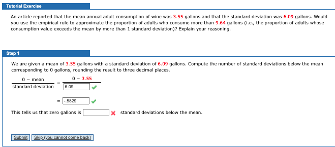 Tutorial Exercise
An article reported that the mean annual adult consumption of wine was 3.55 gallons and that the standard deviation was 6.09 gallons. Would
you use the empirical rule to approximate the proportion of adults who consume more than 9.64 gallons (1.e., the proportion of adults whose
consumption value exceeds the mean by more than 1 standard deviation)? Explain your reasoning.
Step 1
We are given a mean of 3.55 gallons with a standard deviation of 6.09 gallons. Compute the number of standard deviations below the mean
corresponding to 0 gallons, rounding the result to three decimal places.
0 - mean
0- 3.55
standard deviation
6.09
5829
This tells us that zero gallons is
x standard deviations below the mean.
Submit
Skip (you cannot come back)
