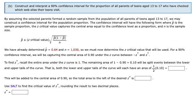 (b) Construct and interpret a 90% confidence interval for the proportion of all parents of teens aged 13 to 17 who have checked
which web sites their teens visit.
By assuming the selected parents formed a random sample from the population of all parents of teens aged 13 to 17, we may
construct a confidence interval for the population proportion. The confidence interval will have the following form where p is the
sample proportion, the z critical value captures the central area equal to the confidence level as a proportion, and n is the sample
size.
p ± (z critical value)
p(1 – p)
We have already determined p = 0.64 and n= 1,030, so we must now determine the z critical value that will be used. For a 90%
confidence interval, we will be capturing the central area of 0.90 under the z curve between -z* and z'.
To find z", recall the entire area under the z curve is 1. The remaining area of 1 - 0.90 - 0.10 will be split evenly between the lower
and upper tails of the curve. That is, both the lower and upper tails of the curve will each have an area of (0.10) =
This will be added to the central area of 0.90, so the total area to the left of the desired z* is
Use SALT to find the critical value of z, rounding the result to two decimal places.
