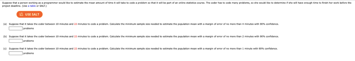 Suppose that a person working as a programmer would like to estimate the mean amount of time it will take to code a problem so that it will be part of an online statistics course. The coder has to code many problems, so she would like to determine if she will have enough time to finish her work before the
project deadline. (Use a table or SALT.)
A USE SALT
(a) Suppose that it takes the coder between 10 minutes and 22 minutes to code a problem. Calculate the minimum sample size needed to estimate the population mean with a margin of error of no more than 4 minutes with 90% confidence.
problems
(b) Suppose that it takes the coder between 10 minutes and 22 minutes to code a problem. Calculate the minimum sample size needed to estimate the population mean with a margin of error of no more than 2 minutes with 90% confidence.
problems
(c) Suppose that it takes the coder between 10 minutes and 22 minutes to code a problem. Calculate the minimum sample size needed to estimate the population mean with a margin of error of no more than 1 minute with 90% confidence.
problems
