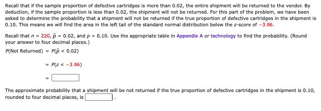 Recall that if the sample proportion of defective cartridges is more than 0.02, the entire shipment will be returned to the vendor. By
deduction, if the sample proportion is less than 0.02, the shipment will not be returned. For this part of the problem, we have been
asked to determine the probability that a shipment will not be returned if the true proportion of defective cartridges in the shipment is
0.10. This means we will find the area in the left tail of the standard normal distribution below the z-score of -3.96.
Recall that n = 220, p = 0.02, and p = 0.10. Use the appropriate table in Appendix A or technology to find the probability. (Round
your answer to four decimal places.)
P(Not Returned) = P(p < 0.02)
- P(z < -3.96)
The approximate probability that a shipment will be not returned if the true proportion of defective cartridges in the shipment is 0.10,
rounded to four decimal places, is
