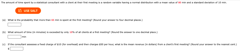 The amount of time spent by a statistical consultant with a client at their first meeting is a random variable having a normal distribution with a mean value of 80 min and a standard deviation of 10 min.
A USE SALT
(a) What is the probability that more than 65 min is spent at the first meeting? (Round your answer to four decimal places.)
(b) What amount of time (in minutes) is exceeded by only 10% of all clients at a first meeting? (Round the answer to one decimal place.)
min
(c) If the consultant assesses a fixed charge of $10 (for overhead) and then charges $50 per hour, what is the mean revenue (in dollars) from a client's first meeting? (Round your answer to the nearest cent.)
