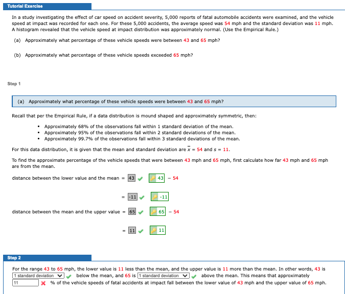 Tutorial Exercise
In a study investigating the effect of car speed on accident severity, 5,000 reports of fatal automobile accidents were examined, and the vehicle
speed at impact was recorded for each one. For these 5,000 accidents, the average speed was 54 mph and the standard deviation was 11 mph.
A histogram revealed that the vehicle speed at impact distribution was approximately normal. (Use the Empirical Rule.)
(a) Approximately what percentage of these vehicle speeds were between 43 and 65 mph?
(b) Approximately what percentage of these vehicle speeds exceeded 65 mph?
Step 1
(a) Approximately what percentage of these vehicle speeds were between 43 and 65 mph?
Recall that per the Empirical Rule, if a data distribution is mound shaped and approximately symmetric, then:
• Approximately 68% of the observations fall within 1 standard deviation of the mean.
Approximately 95% of the observations fall within 2 standard deviations of the mean.
Approximately 99.7% of the observations fall within 3 standard deviations of the mean.
For this data distribution, it is given that the mean and standard deviation are x = 54 and s = 11.
To find the approximate percentage of the vehicle speeds that were between 43 mph and 65 mph, first calculate how far 43 mph and 65 mph
are from the mean.
distance between the lower value and the mean = 43
43 - 54
-11
-11
distance between the mean and the upper value = 65
65 - 54
11
11
Step 2
For the range 43 to 65 mph, the lower value is 11 less than the mean, and the upper value is 11 more than the mean. In other words, 43 is
below the mean, and 65 is 1 standard deviation vy above the mean. This means that approximately
X % of the vehicle speeds of fatal accidents at impact fall between the lower value of 43 mph and the upper value of 65 mph.
1 standard deviation v
11
