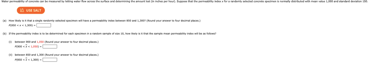 Water permeability of concrete can be measured by letting water flow across the surface and determining the amount lost (in inches per hour). Suppose that the permeability index x for a randomly selected concrete specimen is normally distributed with mean value 1,000 and standard deviation 150.
A USE SALT
(a) How likely is it that a single randomly selected specimen will have a permeability index between 850 and 1,300? (Round your answer to four decimal places.)
P(850 <x < 1,300) =
(b) If the permeability index is to
determined for each specimen in a random sample of size 10, how likely is it that the sample mean permeability index will be as follows?
(1) between 900 and 1,050 (Round your answer to four decimal places.)
P(900 < x < 1,050) =
(i) between 850 and 1,300 (Round your answer to four decimal places.)
P(850 <x< 1,300) -
