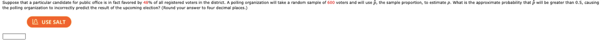 Suppose that a particular candidate for public office is in fact favored by 48% of all registered voters in the district. A polling organization will take a random sample of 600 voters and will use p, the sample proportion, to estimate p. What is the approximate probability that p will be greater than 0.5, causing
the polling organization to incorrectly predict the result of the upcoming election? (Round your answer to four decimal places.)
A USE SALT
