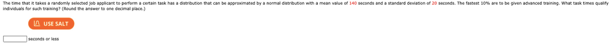 The time that it takes a randomly selected job applicant to perform a certain task has a distribution that can be approximated by a normal distribution with a mean value of 140 seconds and a standard deviation of 20 seconds. The fastest 10% are to be given advanced training. What task times qualify
individuals for such training? (Round the answer to one decimal place.)
A USE SALT
seconds or less
