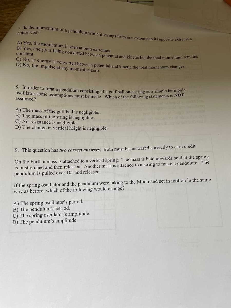 7. Is the momentum of a pendulum while it swings from one extreme to its opposite extreme a
conserved?
A) Yes, the momentum is zero at both extremes.
B) Yes, energy is being converted between potential and kinetic but the total momentum feman
constant.
C) No, as energy is converted between potential and kinetic the total momentum changes
D) No, the impulse at any moment is zero.
0. m order to treat a pendulum consisting of a gulf ball on a string as a simple harmonic
oscillator some assumptions must be made. Which of the following statements is NOT
assumed?
A) The mass of the gulf ball is negligible.
B) The mass of the string is negligible.
C) Air resistance is negligible.
D) The change in vertical height is negligible.
9. This question has two correct answers. Both must be answered correctly to earn credit.
On the Earth a mass is attached to a vertical spring. The mass is held upwards so that the spring
is unstretched and then released. Another mass is attached to a string to make a pendulum. The
pendulum is pulled over 10° and released.
If the spring oscillator and the pendulum were taking to the Moon and set in motion in the same
way as before, which of the following would change?
A) The spring oscillator's period.
B) The pendulum's period.
C) The spring oscillator's amplitude.
D) The pendulum's amplitude.
