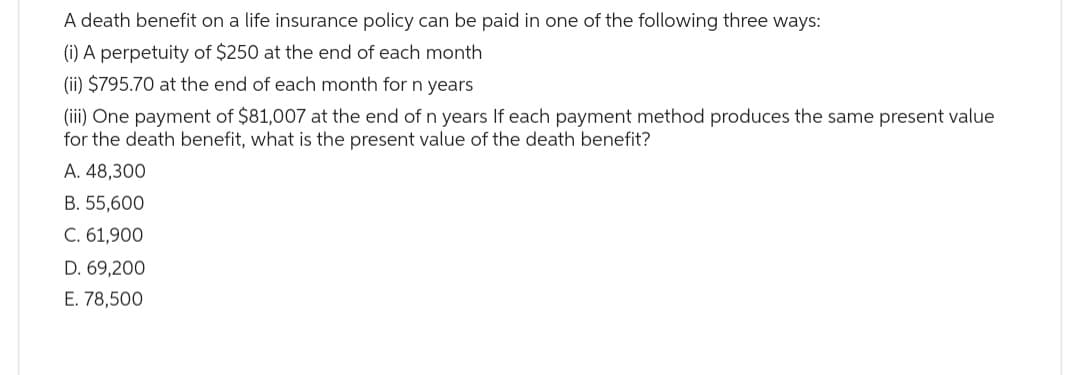 A death benefit on a life insurance policy can be paid in one of the following three ways:
(i) A perpetuity of $250 at the end of each month
(ii) $795.70 at the end of each month for n years
(iii) One payment of $81,007 at the end of n years If each payment method produces the same present value
for the death benefit, what is the present value of the death benefit?
A. 48,300
B. 55,600
C. 61,900
D. 69,200
E. 78,500