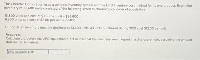 The Churchill Corporation uses a periodic inventory system and the LIFO inventory cost method for its one product. Beginning
inventory of 23,600 units consisted of the following, listed in chronological order of acquisition:
13,800 units at a cost of $7.00 per unit = $96,600
9,800 units at a cost of $8.00 per unit = 78,400
During 2021, inventory quantity declined by 13,600 units. All units purchased during 2021 cost $12.00 per unit.
Required:
Calculate the before-tax LIFO liquidation profit or loss that the company would report in a disclosure note, assuming the amount
determined is material.
LIFO liquidation profit