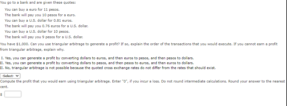 You go to a bank and are given these quotes:
You can buy a euro for 11 pesos.
The bank will pay you 10 pesos for a euro.
You can buy a U.S. dollar for 0.81 euros.
The bank will pay you 0.76 euros for a U.S. dollar.
You can buy a U.S. dollar for 10 pesos.
The bank will pay you 9 pesos for a U.S. dollar.
You have $1,000. Can you use triangular arbitrage to generate a profit? If so, explain the order of the transactions that you would execute. If you cannot earn a profit
from triangular arbitrage, explain why.
I. Yes, you can generate a profit by converting dollars to euros, and then euros to pesos, and then pesos to dollars.
II. Yes, you can generate a profit by converting dollars to pesos, and then pesos to euros, and then euros to dollars.
II. No, triangular arbitrage is not possible because the quoted cross exchange rates do not differ from the rates that should exist.
-Select- ✔
Compute the profit that you would earn using triangular arbitrage. Enter "0", if you incur a loss. Do not round intermediate calculations. Round your answer to the nearest
cent.
$