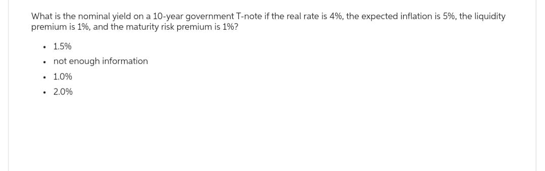 What is the nominal yield on a 10-year government T-note if the real rate is 4%, the expected inflation is 5%, the liquidity
premium is 1%, and the maturity risk premium is 1%?
1.5%
• not enough information
• 1.0%
• 2.0%
.