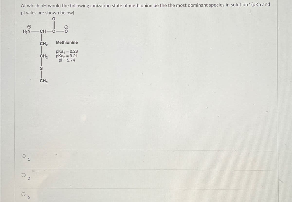 At which pH would the following ionization state of methionine be the the most dominant species in solution? (pKa and
pl vales are shown below)
0
H₂N-CH-C
1
2
CH₂
CH₂
S
CH3
Methionine
pka₁ = 2.28
pka₂ = 9.21
pl = 5.74