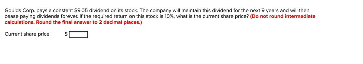 Goulds Corp. pays a constant $9.05 dividend on its stock. The company will maintain this dividend for the next 9 years and will then
cease paying dividends forever. If the required return on this stock is 10%, what is the current share price? (Do not round intermediate
calculations. Round the final answer to 2 decimal places.)
Current share price
LA