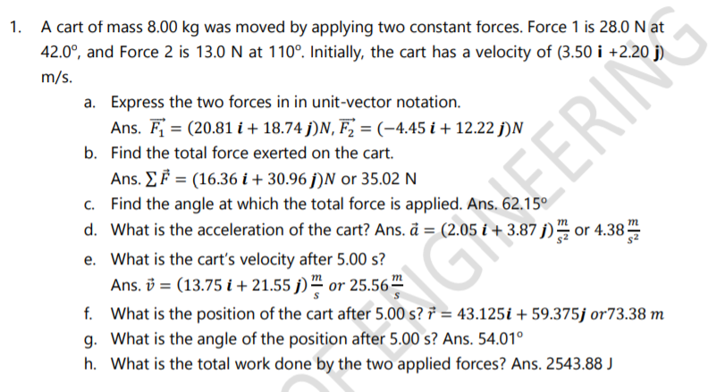 A cart of mass 8.00 kg was moved by applying two constant forces. Force 1 is 28.0 N at
42.0°, and Force 2 is 13.0 N at 110°. Initially, the cart has a velocity of (3.50 i +2.20 j)
m/s.
a. Express the two forces in in unit-vector notation.
Ans. F = (20.81 i+ 18.74 j)N, F, =(-4.45 i+ 12.22 j)N
b. Find the total force exerted on the cart.
Ans. EF = (16.36 i + 30.96 j)N or 35.02 N
c. Find the angle at which the total force is applied. Ans. 62.15º
d. What is the acceleration of the cart? Ans. å = (2.05 i + 3.87 j)" or 4.38
EERIN
