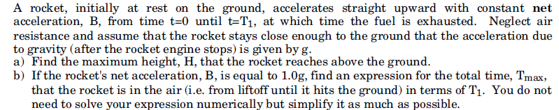 A rocket, initially at rest on the ground, accelerates straight upward with constant net
acceleration, B, from time t=0 until t=T1, at which time the fuel is exhausted. Neglect air
resistance and assume that the rocket stays close enough to the ground that the acceleration due
to gravity (after the rocket engine stops) is given by g.
a) Find the maximum height, H, that the rocket reaches above the ground.
b) If the rocket's net acceleration, B, is equal to 1.0g, find an expression for the total time, Tmax,
that the rocket is in the air (i.e. from liftoff until it hits the ground) in terms of T1. You do not
need to solve your expression numerically but simplify it as much as possible.
