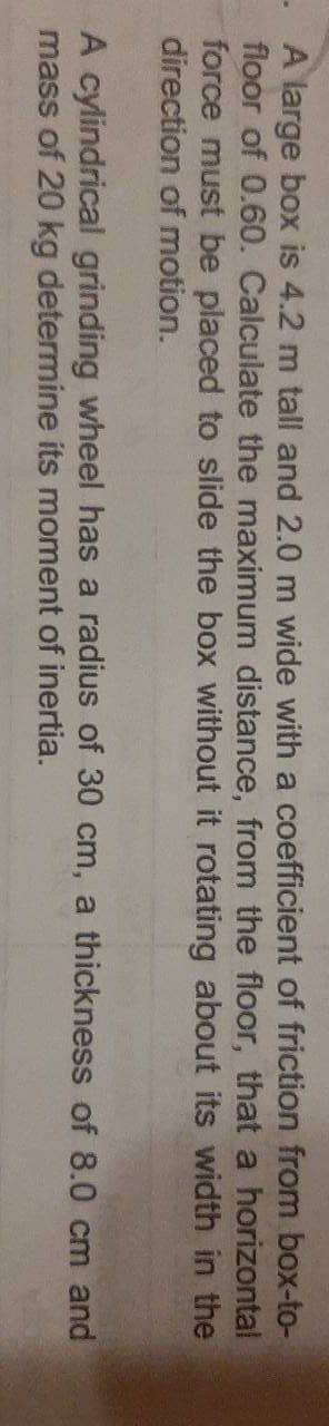 - A large box is 4.2 m tall and 2.0 m wide with a coefficient of friction from box-to-
floor of 0.60. Calculate the maximum distance, from the floor, that a horizontal
force must be placed to slide the box without it rotating about its width in the
direction of motion.
A cylindrical grinding wheel has a radius of 30 cm, a thickness of 8.0 cm and
mass of 20 kg determine its moment of inertia.
