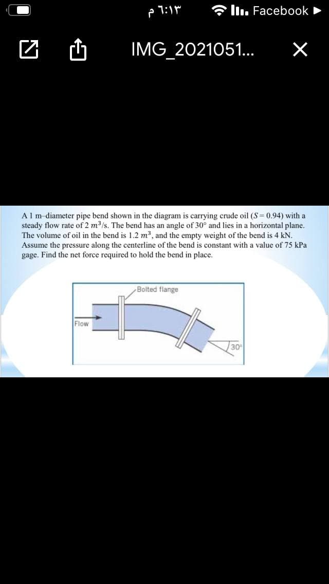 * l. Facebook
IMG 2021051..
Alm-diameter pipe bend shown in the diagram is carrying crude oil (S= 0.94) with a
steady flow rate of 2 m3/s. The bend has an angle of 30° and lies in a horizontal plane.
The volume of oil in the bend is 1.2 m3, and the empty weight of the bend is 4 kN.
Assume the pressure along the centerline of the bend is constant with a value of 75 kPa
gage. Find the net force required to hold the bend in place.
Bolted flange
Flow
30
