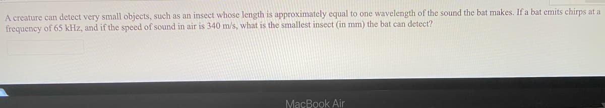 A creature can detect very small objects, such as an insect whose length is approximately equal to one wavelength of the sound the bat makes. If a bat emits chirps at a
frequency of 65 kHz, and if the speed of sound in air is 340 m/s, what is the smallest insect (in mm) the bat can detect?
MaçBook Air
