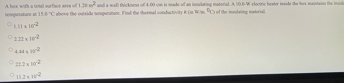 A box with a total surface area of 1.20 m² and a wall thickness of 4.00 cm is made of an insulating material. A 10.0-W electric heater inside the box maintains the inside
temperature at 15.0 °C above the outside temperature. Find the thermal conductivity k (in W/m. °C) of the insulating material.
1.11 x 10-2
O 2.22 x 10-2
4.44 x 10-2
O 22.2 x 10-2
O 11.2 x 10-2
