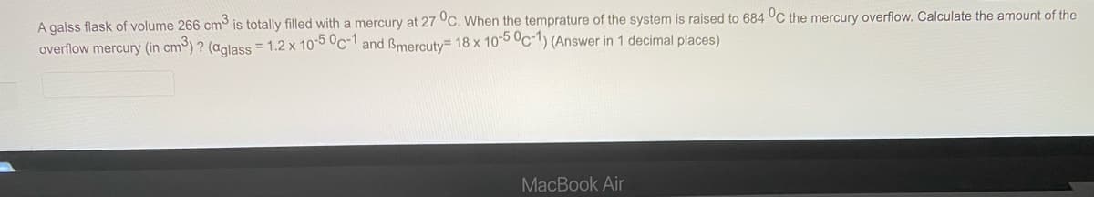 A galss flask of volume 266 cm is totally filled with a mercury at 27 °C. When the temprature of the system is raised to 684 °C the mercury overflow. Calculate the amount of the
overflow mercury (in cm) ? (aolass = 1.2 x 10-5 Oc-1 and Bmercuty 18 x 105 °c-1) (Answer in 1 decimal places)
MacBook Air
