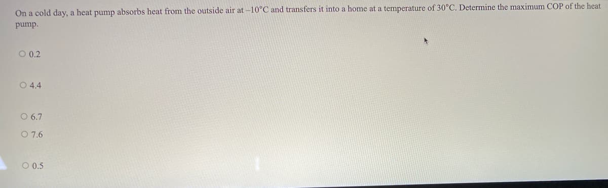 On a cold day, a heat pump absorbs heat from the outside air at -10°C and transfers it into a home at a temperature of 30°C. Determine the maximum COP of the heat
pump.
O 0.2
O 4.4
O 6.7
O 7.6
O 0.5
