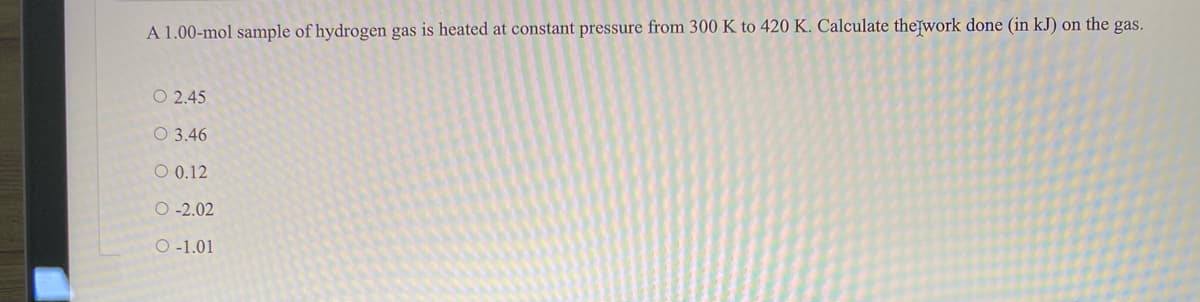 A 1.00-mol sample of hydrogen gas is heated at constant pressure from 300 K to 420 K. Calculate thefwork done (in kJ) on the gas.
O 2.45
O 3.46
O 0.12
O -2.02
O -1.01
