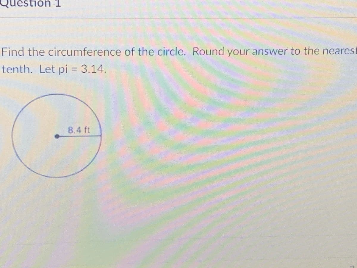 Question 1
Find the circumference of the circle. Round your answer to the neares
tenth. Let pi = 3.14.
8.4 ft
