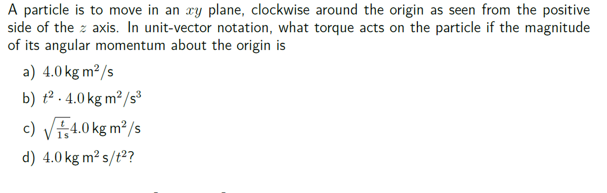 A particle is to move in an xy plane, clockwise around the origin as seen from the positive
side of the axis. In unit-vector notation, what torque acts on the particle if the magnitude
of its angular momentum about the origin is
a) 4.0 kg m²/s
3
b) ².4.0 kg m²/s³
c) √√4.0 kg m²/s
d) 4.0 kg m² s/t²?