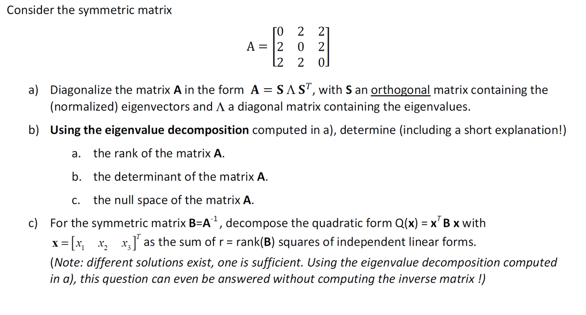 Consider the symmetric matrix
ΤΟ
= 12
L2
a.
A =
2 2
02
20
a) Diagonalize the matrix A in the form A = SAST, with S an orthogonal matrix containing the
(normalized) eigenvectors and A a diagonal matrix containing the eigenvalues.
b) Using the eigenvalue decomposition computed in a), determine (including a short explanation!)
the rank of the matrix A.
b. the determinant of the matrix A.
C.
the null space of the matrix A.
c) For the symmetric matrix B=A¹¹, decompose the quadratic form Q(x) = x B x with
x= [x₂_x₂ x₂] as the sum of r = rank(B) squares of independent linear forms.
(Note: different solutions exist, one is sufficient. Using the eigenvalue decomposition computed
in a), this question can even be answered without computing the inverse matrix !)