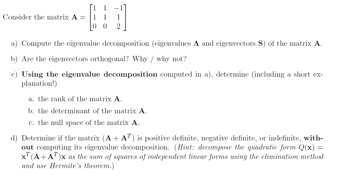 Consider the matrix A =
1
0 2
a) Compute the eigenvalue decomposition (eigenvalues A and eigenvectors S) of the matrix A.
b) Are the eigenvectors orthogonal? Why / why not?
c) Using the eigenvalue decomposition computed in a), determine (including a short ex-
planation!)
a. the rank of the matrix A.
b. the determinant of the matrix A.
c. the null space of the matrix A.
d) Determine if the matrix (A + AT) is positive definite, negative definite, or indefinite, with-
out computing its eigenvalue decomposition. (Hint: decompose the quadratic form Q(x) =
x² (A+A¹)x as the sum of squares of independent linear forms using the elimination method
and use Hermite's theorem.)