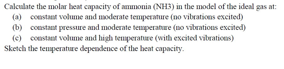 Calculate the molar heat capacity of ammonia (NH3) in the model of the ideal gas at:
(a) constant volume and moderate temperature (no vibrations excited)
(b) constant pressure and moderate temperature (no vibrations excited)
constant volume and high temperature (with excited vibrations)
Sketch the temperature dependence of the heat capacity.