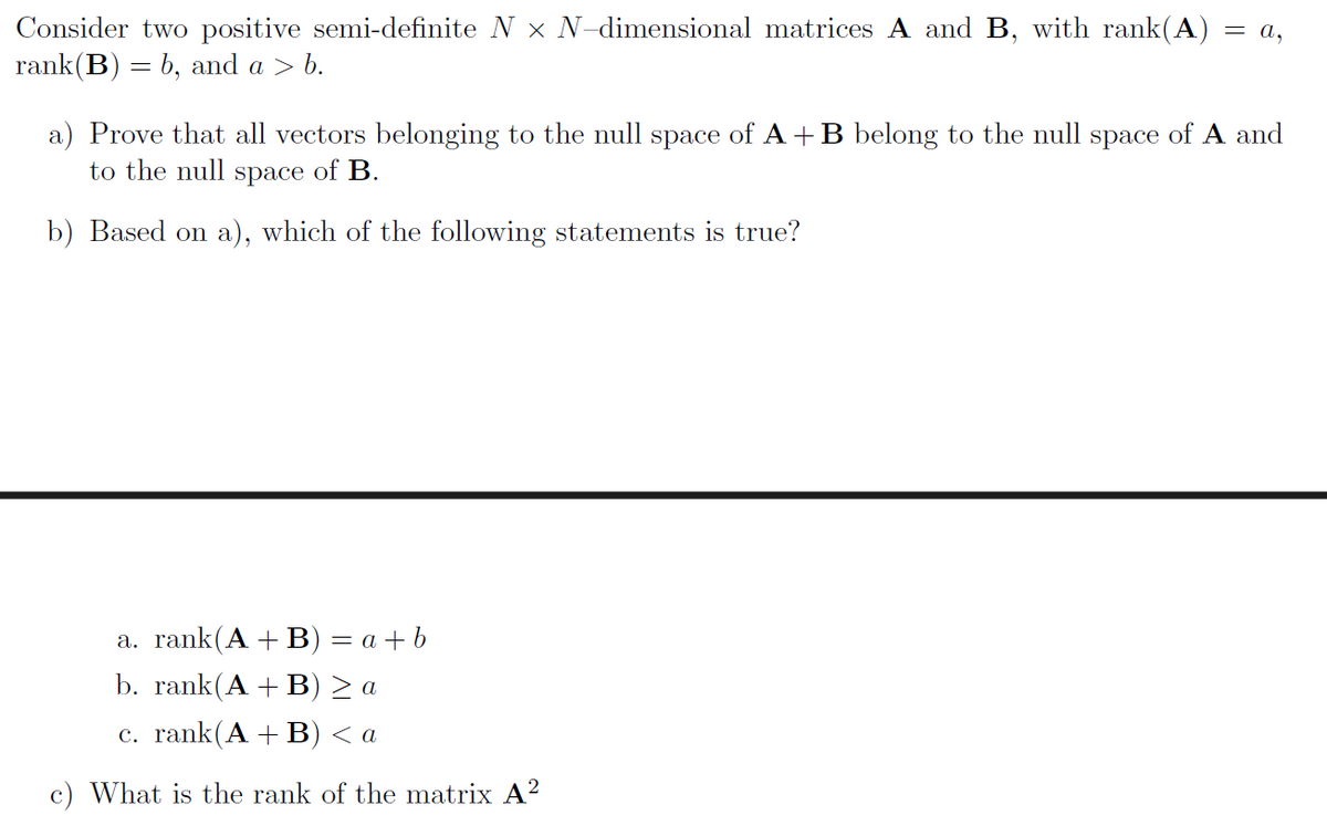 Consider two positive semi-definite N × N-dimensional matrices A and B, with rank(A) = a,
rank(B) = b, and a > b.
a) Prove that all vectors belonging to the null space of A+B belong to the null space of A and
to the null space of B.
b) Based on a), which of the following statements is true?
a. rank (A+B) = a+b
b. rank(A+B) > a
c. rank (A+B) < a
c) What is the rank of the matrix A²