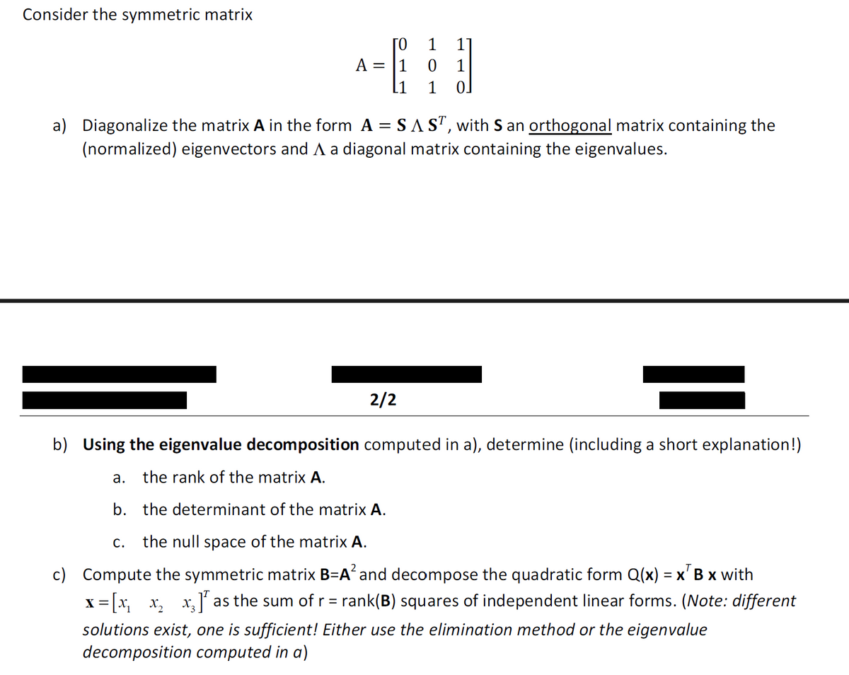 Consider the symmetric matrix
1
1
A =
0
1
1
0.
a) Diagonalize the matrix A in the form A = SA ST, with S an orthogonal matrix containing the
(normalized) eigenvectors and A a diagonal matrix containing the eigenvalues.
2/2
b) Using the eigenvalue decomposition computed in a), determine (including a short explanation!)
a.
the rank of the matrix A.
b. the determinant of the matrix A.
C. the null space of the matrix A.
c) Compute the symmetric matrix B=A² and decompose the quadratic form Q(x) = x B x with
x=[× × ×³] as the sum of r = rank(B) squares of independent linear forms. (Note: different
solutions exist, one is sufficient! Either use the elimination method or the eigenvalue
decomposition computed in a)