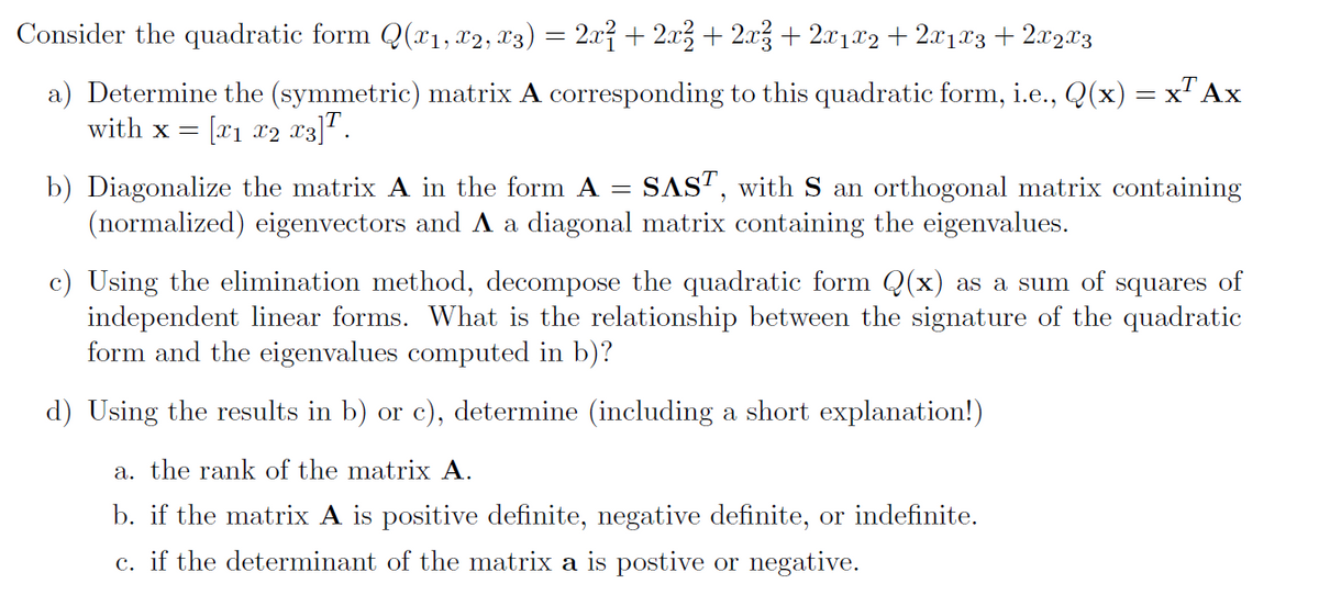 Consider the quadratic form Q(x1, x2, x3) = 2x² + 2x² + 2x² + 2x1x2 + 2x1x3 + 2x2x3
a) Determine the (symmetric) matrix A corresponding to this quadratic form, i.e., Q(x) = x² Ax
with x = [x1 x2 x3].
b) Diagonalize the matrix A in the form A = SAST, with S an orthogonal matrix containing
(normalized) eigenvectors and A a diagonal matrix containing the eigenvalues.
c) Using the elimination method, decompose the quadratic form Q(x) as a sum of squares of
independent linear forms. What is the relationship between the signature of the quadratic
form and the eigenvalues computed in b)?
d) Using the results in b) or c), determine (including a short explanation!)
a. the rank of the matrix A.
b. if the matrix A is positive definite, negative definite, or indefinite.
c. if the determinant of the matrix a is postive or negative.