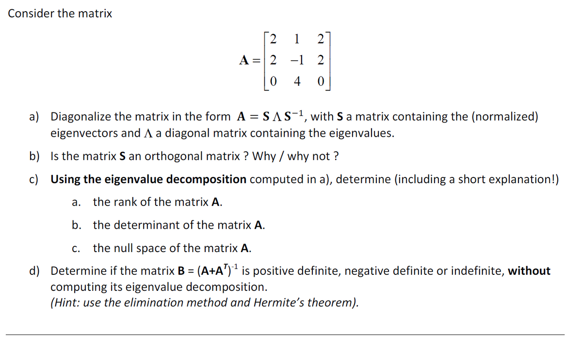 Consider the matrix
A =
2
| 0
a.
1 2
-1 2
4 0
a) Diagonalize the matrix in the form A = SAS-1, with S a matrix containing the (normalized)
eigenvectors and A a diagonal matrix containing the eigenvalues.
b)
Is the matrix S an orthogonal matrix? Why / why not?
c) Using the eigenvalue decomposition computed in a), determine (including a short explanation!)
the rank of the matrix A.
b. the determinant of the matrix A.
C. the null space of the matrix A.
d) Determine if the matrix B = (A+A¹)´¹ is positive definite, negative definite or indefinite, without
computing its eigenvalue decomposition.
(Hint: use the elimination method and Hermite's theorem).